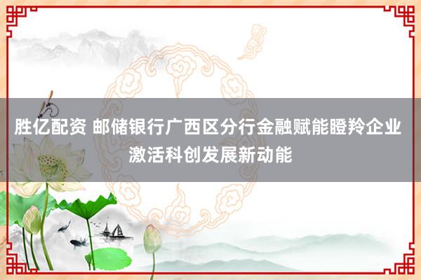 胜亿配资 邮储银行广西区分行金融赋能瞪羚企业 激活科创发展新动能