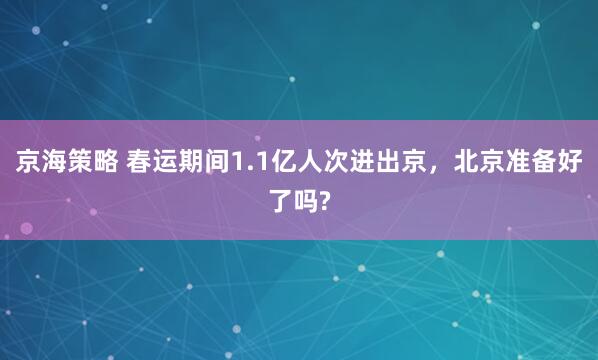 京海策略 春运期间1.1亿人次进出京，北京准备好了吗?